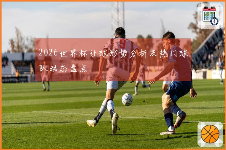 2026世界杯让球形势分析及热门球队动态盘点