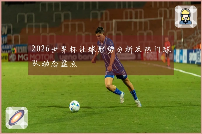 2026世界杯让球形势分析及热门球队动态盘点